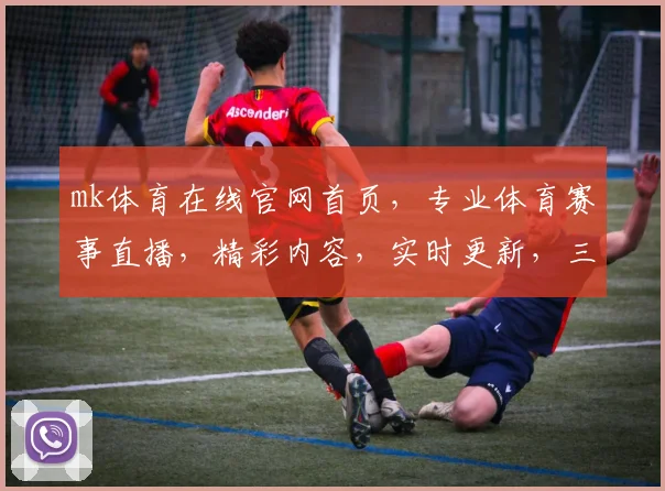 mk体育在线官网首页，专业体育赛事直播，精彩内容，实时更新，三重福利等你来