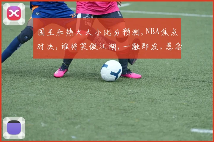 国王和热火大小比分预测,NBA焦点对决,谁将笑傲江湖,一触即发,悬念重重,敬请期待