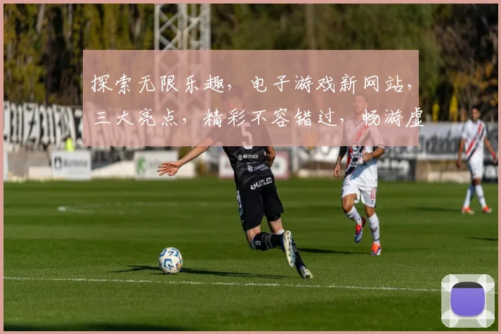 探索无限乐趣，电子游戏新网站，三大亮点，精彩不容错过，畅游虚拟世界，尽在指尖